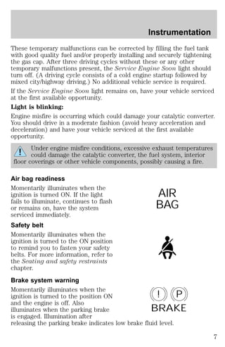 Instrumentation 
These temporary malfunctions can be corrected by filling the fuel tank 
with good quality fuel and/or properly installing and securely tightening 
the gas cap. After three driving cycles without these or any other 
temporary malfunctions present, the Service Engine Soon light should 
turn off. (A driving cycle consists of a cold engine startup followed by 
mixed city/highway driving.) No additional vehicle service is required. 
If the Service Engine Soon light remains on, have your vehicle serviced 
at the first available opportunity. 
Light is blinking: 
Engine misfire is occurring which could damage your catalytic converter. 
You should drive in a moderate fashion (avoid heavy acceleration and 
deceleration) and have your vehicle serviced at the first available 
opportunity. 
Under engine misfire conditions, excessive exhaust temperatures 
could damage the catalytic converter, the fuel system, interior 
floor coverings or other vehicle components, possibly causing a fire. 
Air bag readiness 
Momentarily illuminates when the 
ignition is turned ON. If the light 
fails to illuminate, continues to flash 
or remains on, have the system 
serviced immediately. 
Safety belt 
Momentarily illuminates when the 
ignition is turned to the ON position 
to remind you to fasten your safety 
belts. For more information, refer to 
the Seating and safety restraints 
chapter. 
Brake system warning 
Momentarily illuminates when the 
ignition is turned to the position ON 
and the engine is off. Also 
illuminates when the parking brake 
is engaged. Illumination after 
releasing the parking brake indicates low brake fluid level. 
AIR 
BAG 
! P 
BRAKE 
7 
 