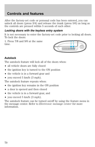 Controls and features 
After the factory-set code or personal code has been entered, you can 
unlock all doors (press 3/4) and release the trunk (press 5/6) as long as 
the controls are pressed within 5 seconds of each other. 
Locking doors with the keyless entry system 
It is not necessary to enter the factory-set code prior to locking all doors. 
To lock the doors: 
1. Press 7/8 and 9/0 at the same 
time. 
1 2 3 4 5 6 7 8 9 0 
Autolock 
The autolock feature will lock all of the doors when: 
² all vehicle doors are fully closed 
² the ignition key is turned to the ON position 
² the vehicle is in a forward gear and 
² you exceed 5 km/h (3 mph). 
The autolock feature repeats when: 
² the ignition key remains in the ON position 
² a door is opened and then closed 
² the vehicle is in a forward gear, and 
² you exceed 5 km/h (3 mph). 
The autolock feature can be turned on/off by using the feature menu in 
the message center. Refer to Electronic message center for more 
information. 
70 
 
