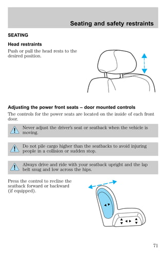 Seating and safety restraints 
SEATING 
Head restraints 
Push or pull the head rests to the 
desired position. 
Adjusting the power front seats – door mounted controls 
The controls for the power seats are located on the inside of each front 
door. 
Never adjust the driver’s seat or seatback when the vehicle is 
moving. 
Do not pile cargo higher than the seatbacks to avoid injuring 
people in a collision or sudden stop. 
Always drive and ride with your seatback upright and the lap 
belt snug and low across the hips. 
Press the control to recline the 
seatback forward or backward 
(if equipped). 
71 
 