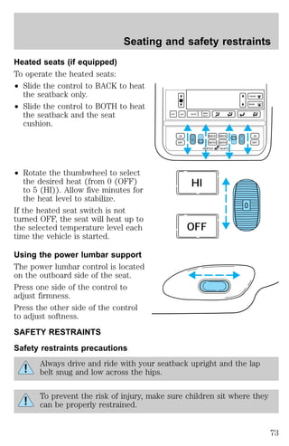 Seating and safety restraints 
Heated seats (if equipped) 
To operate the heated seats: 
² Slide the control to BACK to heat 
the seatback only. 
² Slide the control to BOTH to heat 
the seatback and the seat 
cushion. 
² Rotate the thumbwheel to select 
the desired heat (from 0 (OFF) 
to 5 (HI)). Allow five minutes for 
the heat level to stabilize. 
If the heated seat switch is not 
turned OFF, the seat will heat up to 
the selected temperature level each 
time the vehicle is started. 
Using the power lumbar support 
The power lumbar control is located 
on the outboard side of the seat. 
Press one side of the control to 
adjust firmness. 
Press the other side of the control 
to adjust softness. 
SAFETY RESTRAINTS 
Safety restraints precautions 
EXT OFF MAX 
A/C 
AUTO 
FRONT 
REAR 
HI BACK 
BACK 
HI 
0 0 
OFF OFF 
BOTH BOTH 
HEATED SEATS 
O 
HI 
OFF 
Always drive and ride with your seatback upright and the lap 
belt snug and low across the hips. 
To prevent the risk of injury, make sure children sit where they 
can be properly restrained. 
73 
 