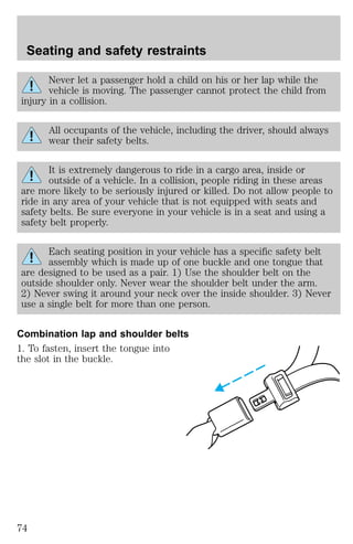 Seating and safety restraints 
Never let a passenger hold a child on his or her lap while the 
vehicle is moving. The passenger cannot protect the child from 
injury in a collision. 
All occupants of the vehicle, including the driver, should always 
wear their safety belts. 
It is extremely dangerous to ride in a cargo area, inside or 
outside of a vehicle. In a collision, people riding in these areas 
are more likely to be seriously injured or killed. Do not allow people to 
ride in any area of your vehicle that is not equipped with seats and 
safety belts. Be sure everyone in your vehicle is in a seat and using a 
safety belt properly. 
Each seating position in your vehicle has a specific safety belt 
assembly which is made up of one buckle and one tongue that 
are designed to be used as a pair. 1) Use the shoulder belt on the 
outside shoulder only. Never wear the shoulder belt under the arm. 
2) Never swing it around your neck over the inside shoulder. 3) Never 
use a single belt for more than one person. 
Combination lap and shoulder belts 
1. To fasten, insert the tongue into 
the slot in the buckle. 
74 
 