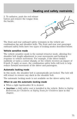 Seating and safety restraints 
2. To unfasten, push the red release 
button and remove the tongue from 
the buckle. 
The front and rear outboard safety restraints in the vehicle are 
combination lap and shoulder belts. The front and rear seat passenger 
outboard safety belts have two types of locking modes described below: 
Vehicle sensitive mode 
The vehicle sensitive mode is the normal retractor mode, allowing free 
shoulder belt length adjustment to your movements and locking in 
response to vehicle movement. For example, if the driver brakes 
suddenly or turns a corner sharply, or the vehicle receives an impact of 
8 km/h (5 mph) or more, the combination safety belts will lock to help 
reduce forward movement of the driver and passengers. 
Automatic locking mode 
In this mode, the shoulder belt is automatically pre-locked. The belt will 
still retract to remove any slack in the shoulder belt. 
The automatic locking mode is not available on the driver safety belt. 
When to use the automatic locking mode 
² When a tight lap/shoulder fit is desired. 
² Anytime a child safety seat is installed in the vehicle. Refer to Safety 
Restraints for Children or Safety Seats for Children later in this 
chapter. 
75 
 