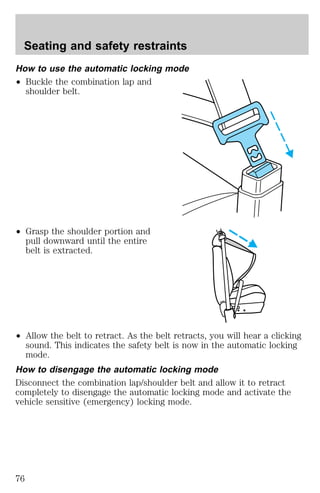 Seating and safety restraints 
How to use the automatic locking mode 
² Buckle the combination lap and 
shoulder belt. 
² Grasp the shoulder portion and 
pull downward until the entire 
belt is extracted. 
² Allow the belt to retract. As the belt retracts, you will hear a clicking 
sound. This indicates the safety belt is now in the automatic locking 
mode. 
How to disengage the automatic locking mode 
Disconnect the combination lap/shoulder belt and allow it to retract 
completely to disengage the automatic locking mode and activate the 
vehicle sensitive (emergency) locking mode. 
76 
 