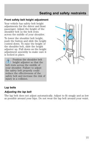 Seating and safety restraints 
Front safety belt height adjustment 
Your vehicle has safety belt height 
adjustments for the driver and front 
passenger. Adjust the height of the 
shoulder belt so the belt rests 
across the middle of your shoulder. 
To lower the shoulder belt height, 
push the button and slide the height 
control down. To raise the height of 
the shoulder belt, slide the height 
adjuster up. Pull down on the height 
adjustment assembly to make sure it 
is locked in place. 
Position the shoulder belt 
height adjuster so that the 
belt rests across the middle of 
your shoulder. Failure to adjust 
the safety belt properly could 
reduce the effectiveness of the 
safety belt and increase the risk of 
injury in a collision. 
Lap belts 
Adjusting the lap belt 
The lap belt does not adjust automatically. Adjust to fit snugly and as low 
as possible around your hips. Do not wear the lap belt around your waist. 
77 
 