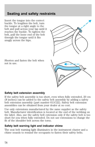 Seating and safety restraints 
Insert the tongue into the correct 
buckle. To lengthen the belt, turn 
the tongue at a right angle to the 
belt and pull across your lap until it 
reaches the buckle. To tighten the 
belt, pull the loose end of the belt 
through the tongue until it fits 
snugly across the hips. 
Shorten and fasten the belt when 
not in use. 
Safety belt extension assembly 
If the safety belt assembly is too short, even when fully extended, 20 cm 
(8 inches) can be added to the safety belt assembly by adding a safety 
belt extension assembly (part number 611C22). Safety belt extension 
assemblies can be obtained from your dealer at no cost. 
Use only extensions manufactured by the same supplier as the safety 
belt. Manufacturer identification is located at the end of the webbing on 
the label. Also, use the safety belt extension only if the safety belt is too 
short for you when fully extended. Do not use extensions to change the 
fit of the shoulder belt across the torso. 
Safety belt warning light and indicator chime 
The seat belt warning light illuminates in the instrument cluster and a 
chime sounds to remind the occupants to fasten their safety belts. 
78 
 
