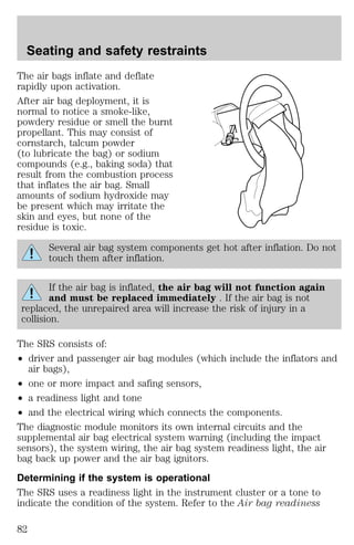 Seating and safety restraints 
The air bags inflate and deflate 
rapidly upon activation. 
After air bag deployment, it is 
normal to notice a smoke-like, 
powdery residue or smell the burnt 
propellant. This may consist of 
cornstarch, talcum powder 
(to lubricate the bag) or sodium 
compounds (e.g., baking soda) that 
result from the combustion process 
that inflates the air bag. Small 
amounts of sodium hydroxide may 
be present which may irritate the 
skin and eyes, but none of the 
residue is toxic. 
Several air bag system components get hot after inflation. Do not 
touch them after inflation. 
If the air bag is inflated, the air bag will not function again 
and must be replaced immediately . If the air bag is not 
replaced, the unrepaired area will increase the risk of injury in a 
collision. 
The SRS consists of: 
² driver and passenger air bag modules (which include the inflators and 
air bags), 
² one or more impact and safing sensors, 
² a readiness light and tone 
² and the electrical wiring which connects the components. 
The diagnostic module monitors its own internal circuits and the 
supplemental air bag electrical system warning (including the impact 
sensors), the system wiring, the air bag system readiness light, the air 
bag back up power and the air bag ignitors. 
Determining if the system is operational 
The SRS uses a readiness light in the instrument cluster or a tone to 
indicate the condition of the system. Refer to the Air bag readiness 
82 
 