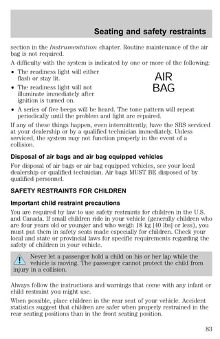Seating and safety restraints 
section in the Instrumentation chapter. Routine maintenance of the air 
bag is not required. 
A difficulty with the system is indicated by one or more of the following: 
² The readiness light will either 
flash or stay lit. 
² The readiness light will not 
illuminate immediately after 
ignition is turned on. 
AIR 
BAG 
² A series of five beeps will be heard. The tone pattern will repeat 
periodically until the problem and light are repaired. 
If any of these things happen, even intermittently, have the SRS serviced 
at your dealership or by a qualified technician immediately. Unless 
serviced, the system may not function properly in the event of a 
collision. 
Disposal of air bags and air bag equipped vehicles 
For disposal of air bags or air bag equipped vehicles, see your local 
dealership or qualified technician. Air bags MUST BE disposed of by 
qualified personnel. 
SAFETY RESTRAINTS FOR CHILDREN 
Important child restraint precautions 
You are required by law to use safety restraints for children in the U.S. 
and Canada. If small children ride in your vehicle (generally children who 
are four years old or younger and who weigh 18 kg [40 lbs] or less), you 
must put them in safety seats made especially for children. Check your 
local and state or provincial laws for specific requirements regarding the 
safety of children in your vehicle. 
Never let a passenger hold a child on his or her lap while the 
vehicle is moving. The passenger cannot protect the child from 
injury in a collision. 
Always follow the instructions and warnings that come with any infant or 
child restraint you might use. 
When possible, place children in the rear seat of your vehicle. Accident 
statistics suggest that children are safer when properly restrained in the 
rear seating positions than in the front seating position. 
83 
 