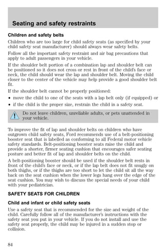 Seating and safety restraints 
Children and safety belts 
Children who are too large for child safety seats (as specified by your 
child safety seat manufacturer) should always wear safety belts. 
Follow all the important safety restraint and air bag precautions that 
apply to adult passengers in your vehicle. 
If the shoulder belt portion of a combination lap and shoulder belt can 
be positioned so it does not cross or rest in front of the child’s face or 
neck, the child should wear the lap and shoulder belt. Moving the child 
closer to the center of the vehicle may help provide a good shoulder belt 
fit. 
If the shoulder belt cannot be properly positioned: 
² move the child to one of the seats with a lap belt only (if equipped) or 
² if the child is the proper size, restrain the child in a safety seat. 
Do not leave children, unreliable adults, or pets unattended in 
your vehicle. 
To improve the fit of lap and shoulder belts on children who have 
outgrown child safety seats, Ford recommends use of a belt-positioning 
booster seat that is labelled as conforming to all Federal motor vehicle 
safety standards. Belt-positioning booster seats raise the child and 
provide a shorter, firmer seating cushion that encourages safer seating 
posture and better fit of lap and shoulder belts on the child. 
A belt-positioning booster should be used if the shoulder belt rests in 
front of the child’s face or neck, or if the lap belt does not fit snugly on 
both thighs, or if the thighs are too short to let the child sit all the way 
back on the seat cushion when the lower legs hang over the edge of the 
seat cushion. You may wish to discuss the special needs of your child 
with your pediatrician. 
SAFETY SEATS FOR CHILDREN 
Child and infant or child safety seats 
Use a safety seat that is recommended for the size and weight of the 
child. Carefully follow all of the manufacturer’s instructions with the 
safety seat you put in your vehicle. If you do not install and use the 
safety seat properly, the child may be injured in a sudden stop or 
collision. 
84 
 