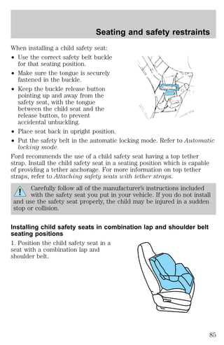 Seating and safety restraints 
When installing a child safety seat: 
² Use the correct safety belt buckle 
for that seating position. 
² Make sure the tongue is securely 
fastened in the buckle. 
² Keep the buckle release button 
pointing up and away from the 
safety seat, with the tongue 
between the child seat and the 
release button, to prevent 
accidental unbuckling. 
² Place seat back in upright position. 
² Put the safety belt in the automatic locking mode. Refer to Automatic 
locking mode. 
Ford recommends the use of a child safety seat having a top tether 
strap. Install the child safety seat in a seating position which is capable 
of providing a tether anchorage. For more information on top tether 
straps, refer to Attaching safety seats with tether straps. 
Carefully follow all of the manufacturer’s instructions included 
with the safety seat you put in your vehicle. If you do not install 
and use the safety seat properly, the child may be injured in a sudden 
stop or collision. 
Installing child safety seats in combination lap and shoulder belt 
seating positions 
1. Position the child safety seat in a 
seat with a combination lap and 
shoulder belt. 
85 
 