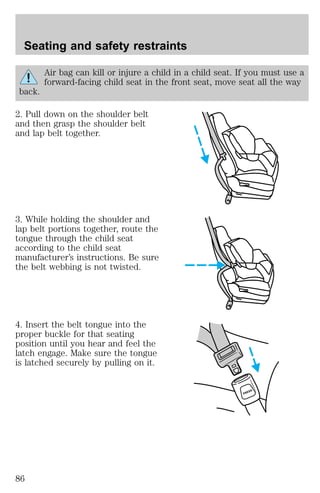 Air bag can kill or injure a child in a child seat. If you must use a 
forward-facing child seat in the front seat, move seat all the way 
back. 
2. Pull down on the shoulder belt 
and then grasp the shoulder belt 
and lap belt together. 
3. While holding the shoulder and 
lap belt portions together, route the 
tongue through the child seat 
according to the child seat 
manufacturer’s instructions. Be sure 
the belt webbing is not twisted. 
4. Insert the belt tongue into the 
proper buckle for that seating 
position until you hear and feel the 
latch engage. Make sure the tongue 
is latched securely by pulling on it. 
PRESS 
Seating and safety restraints 
86 
 