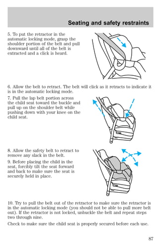Seating and safety restraints 
5. To put the retractor in the 
automatic locking mode, grasp the 
shoulder portion of the belt and pull 
downward until all of the belt is 
extracted and a click is heard. 
6. Allow the belt to retract. The belt will click as it retracts to indicate it 
is in the automatic locking mode. 
7. Pull the lap belt portion across 
the child seat toward the buckle and 
pull up on the shoulder belt while 
pushing down with your knee on the 
child seat. 
8. Allow the safety belt to retract to 
remove any slack in the belt. 
9. Before placing the child in the 
seat, forcibly tilt the seat forward 
and back to make sure the seat is 
securely held in place. 
10. Try to pull the belt out of the retractor to make sure the retractor is 
in the automatic locking mode (you should not be able to pull more belt 
out). If the retractor is not locked, unbuckle the belt and repeat steps 
two through nine. 
Check to make sure the child seat is properly secured before each use. 
87 
 