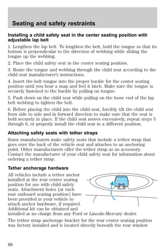 Seating and safety restraints 
Installing a child safety seat in the center seating position with 
adjustable lap belt 
1. Lengthen the lap belt. To lengthen the belt, hold the tongue so that its 
bottom is perpendicular to the direction of webbing while sliding the 
tongue up the webbing. 
2. Place the child safety seat in the center seating position. 
3. Route the tongue and webbing through the child seat according to the 
child seat manufacturer’s instructions. 
4. Insert the belt tongue into the proper buckle for the center seating 
position until you hear a snap and feel it latch. Make sure the tongue is 
securely fastened to the buckle by pulling on tongue. 
5. Push down on the child seat while pulling on the loose end of the lap 
belt webbing to tighten the belt. 
6. Before placing the child into the child seat, forcibly tilt the child seat 
from side to side and in forward direction to make sure that the seat is 
held securely in place. If the child seat moves excessively, repeat steps 5 
through 6, or properly install the child seat in a different position. 
Attaching safety seats with tether straps 
Some manufacturers make safety seats that include a tether strap that 
goes over the back of the vehicle seat and attaches to an anchoring 
point. Other manufacturers offer the tether strap as an accessory. 
Contact the manufacturer of your child safety seat for information about 
ordering a tether strap. 
Tether anchorage hardware 
All vehicles include a tether anchor 
installed at the rear center seating 
position for use with child safety 
seats. Attachment holes (at each 
rear outboard seating position) have 
been provided in your vehicle to 
attach anchor hardware, if required. 
Additional kit can be obtained and 
installed at no charge from any Ford or Lincoln-Mercury dealer. 
The tether strap anchorage bracket for the rear center seating position 
was factory installed and is located directly beneath the rear window 
88 
 