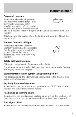 Instrumentation 
Engine oil pressure 
Illuminates when the oil pressure 
falls below the normal range. Stop 
the vehicle as soon as safely 
possible and switch off the engine 
immediately. Check the oil level and 
add oil if needed. Refer to Engine oil in the Maintenance and Care 
chapter. 
This lamp also illuminates when the ignition is turned to ON and the 
engine is off. 
Traction ControlY off light 
Illuminates when the Traction 
Controly system has been disabled 
T/C 
(by the driver or as a result of a 
system failure). For more 
OFF 
information, refer to the Driving 
chapter. 
Safety belt warning chime 
Chimes to remind you to fasten your safety belts. 
For information on the safety belt warning chime, refer to the Seating 
and safety restraints chapter. 
Supplemental restraint system (SRS) warning chime 
For information on the SRS warning chime, refer to the Seating and 
safety restraints chapter. 
Key-in-ignition warning chime 
Sounds when the key is left in the ignition in the OFF/LOCK or ACC 
position and either front door is opened. 
Headlamps on warning chime 
Sounds when the headlamps or parking lamps are on, the ignition is off 
(and the key is not in the ignition) and either front door is opened. 
Turn signal chime 
Sounds when the turn signal lever has been activated to signal a turn. 
9 
 