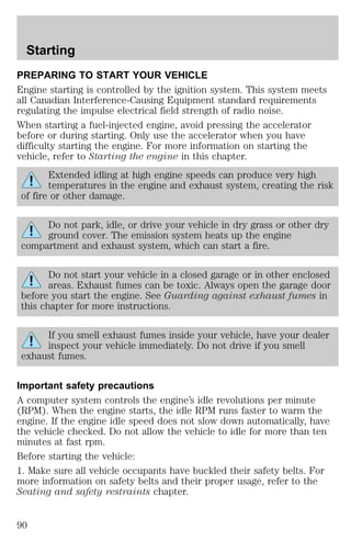Starting 
PREPARING TO START YOUR VEHICLE 
Engine starting is controlled by the ignition system. This system meets 
all Canadian Interference-Causing Equipment standard requirements 
regulating the impulse electrical field strength of radio noise. 
When starting a fuel-injected engine, avoid pressing the accelerator 
before or during starting. Only use the accelerator when you have 
difficulty starting the engine. For more information on starting the 
vehicle, refer to Starting the engine in this chapter. 
Extended idling at high engine speeds can produce very high 
temperatures in the engine and exhaust system, creating the risk 
of fire or other damage. 
Do not park, idle, or drive your vehicle in dry grass or other dry 
ground cover. The emission system heats up the engine 
compartment and exhaust system, which can start a fire. 
Do not start your vehicle in a closed garage or in other enclosed 
areas. Exhaust fumes can be toxic. Always open the garage door 
before you start the engine. See Guarding against exhaust fumes in 
this chapter for more instructions. 
If you smell exhaust fumes inside your vehicle, have your dealer 
inspect your vehicle immediately. Do not drive if you smell 
exhaust fumes. 
Important safety precautions 
A computer system controls the engine’s idle revolutions per minute 
(RPM). When the engine starts, the idle RPM runs faster to warm the 
engine. If the engine idle speed does not slow down automatically, have 
the vehicle checked. Do not allow the vehicle to idle for more than ten 
minutes at fast rpm. 
Before starting the vehicle: 
1. Make sure all vehicle occupants have buckled their safety belts. For 
more information on safety belts and their proper usage, refer to the 
Seating and safety restraints chapter. 
90 
 
