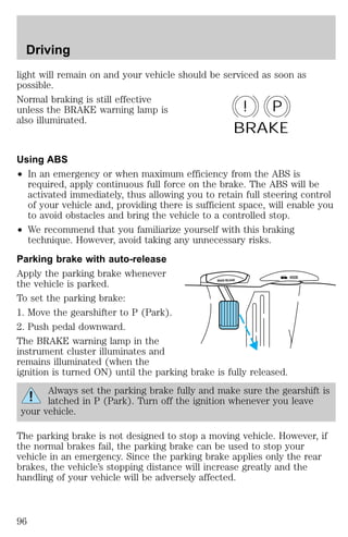 Driving 
light will remain on and your vehicle should be serviced as soon as 
possible. 
Normal braking is still effective 
unless the BRAKE warning lamp is 
also illuminated. 
! P 
BRAKE 
Using ABS 
² In an emergency or when maximum efficiency from the ABS is 
required, apply continuous full force on the brake. The ABS will be 
activated immediately, thus allowing you to retain full steering control 
of your vehicle and, providing there is sufficient space, will enable you 
to avoid obstacles and bring the vehicle to a controlled stop. 
² We recommend that you familiarize yourself with this braking 
technique. However, avoid taking any unnecessary risks. 
Parking brake with auto-release 
Apply the parking brake whenever 
the vehicle is parked. 
To set the parking brake: 
1. Move the gearshifter to P (Park). 
2. Push pedal downward. 
The BRAKE warning lamp in the 
instrument cluster illuminates and 
remains illuminated (when the 
ignition is turned ON) until the parking brake is fully released. 
BRAKE RELEASE HOOD 
Always set the parking brake fully and make sure the gearshift is 
latched in P (Park). Turn off the ignition whenever you leave 
your vehicle. 
The parking brake is not designed to stop a moving vehicle. However, if 
the normal brakes fail, the parking brake can be used to stop your 
vehicle in an emergency. Since the parking brake applies only the rear 
brakes, the vehicle’s stopping distance will increase greatly and the 
handling of your vehicle will be adversely affected. 
96 
 