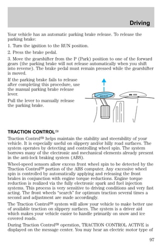 Driving 
Your vehicle has an automatic parking brake release. To release the 
parking brake: 
1. Turn the ignition to the RUN position. 
2. Press the brake pedal. 
3. Move the gearshifter from the P (Park) position to one of the forward 
gears (the parking brake will not release automatically when you shift 
into reverse). The brake pedal must remain pressed while the gearshifter 
is moved. 
If the parking brake fails to release 
after completing this procedure, use 
the manual parking brake release 
lever. 
HOOD 
BRAKE RELEASE Pull the lever to manually release 
the parking brake. 
TRACTION CONTROLY 
Traction Controly helps maintain the stability and steerability of your 
vehicle. It is especially useful on slippery and/or hilly road surfaces. The 
system operates by detecting and controlling wheel spin. The system 
borrows many of the electronic and mechanical elements already present 
in the anti-lock braking system (ABS). 
Wheel-speed sensors allow excess front wheel spin to be detected by the 
Traction Controly portion of the ABS computer. Any excessive wheel 
spin is controlled by automatically applying and releasing the front 
brakes in conjunction with engine torque reductions. Engine torque 
reduction is realized via the fully electronic spark and fuel injection 
systems. This process is very sensitive to driving conditions and very fast 
acting. The front wheels “search” for optimum traction several times a 
second and adjustment are made accordingly. 
The Traction Controly system will allow your vehicle to make better use 
of available traction on slippery surfaces. The system is a driver aid 
which makes your vehicle easier to handle primarily on snow and ice 
covered roads. 
During Traction Controly operation, TRACTION CONTROL ACTIVE is 
displayed on the message center. You may hear an electric motor type of 
97 
 