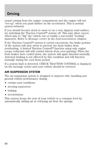 Driving 
sound coming from the engine compartment and the engine will not 
“rev-up” when you push further on the accelerator. This is normal 
system behavior. 
If you should become stuck in snow or on a very slippery road surface, 
try switching the Traction Controly system off. This may allow excess 
wheel spin to “dig” the vehicle out or enable a successful “rocking” 
maneuver. Refer to Message center in the Instrumentation chapter. 
If the Traction Controly system is cycled excessively, the brake portion 
of the system will shut down to prevent the front brakes from 
overheating. A limited Traction Controly function using only engine 
torque reduction will still control wheels from over-spinning. When the 
front brakes have cooled down, the system will again function normally. 
Anti-lock braking is not affected by this condition and will function 
normally during the cool down period. 
If a system fault is detected, CHECK TRACTION CONTROL is displayed 
on the message center and your vehicle should be serviced. 
AIR SUSPENSION SYSTEM 
The air suspension system is designed to improve ride, handling and 
general vehicle performance during: 
² certain road conditions 
² steering maneuvers 
² braking 
² accelerations 
This system keeps the rear of your vehicle at a constant level by 
automatically adding air or releasing air from the springs. 
98 
 