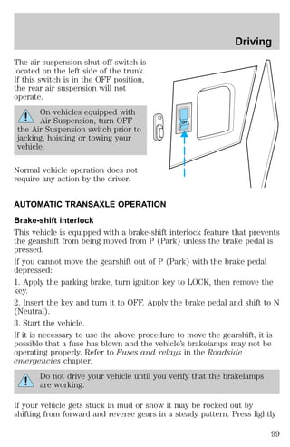 The air suspension shut-off switch is 
located on the left side of the trunk. 
If this switch is in the OFF position, 
the rear air suspension will not 
operate. 
On vehicles equipped with 
Air Suspension, turn OFF 
the Air Suspension switch prior to 
jacking, hoisting or towing your 
vehicle. 
Normal vehicle operation does not 
require any action by the driver. 
OFF 
Driving 
AUTOMATIC TRANSAXLE OPERATION 
Brake-shift interlock 
This vehicle is equipped with a brake-shift interlock feature that prevents 
the gearshift from being moved from P (Park) unless the brake pedal is 
pressed. 
If you cannot move the gearshift out of P (Park) with the brake pedal 
depressed: 
1. Apply the parking brake, turn ignition key to LOCK, then remove the 
key. 
2. Insert the key and turn it to OFF. Apply the brake pedal and shift to N 
(Neutral). 
3. Start the vehicle. 
If it is necessary to use the above procedure to move the gearshift, it is 
possible that a fuse has blown and the vehicle’s brakelamps may not be 
operating properly. Refer to Fuses and relays in the Roadside 
emergencies chapter. 
Do not drive your vehicle until you verify that the brakelamps 
are working. 
If your vehicle gets stuck in mud or snow it may be rocked out by 
shifting from forward and reverse gears in a steady pattern. Press lightly 
99 
 