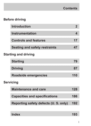 Contents 
1 
Before driving 
Introduction 2 
Instrumentation 4 
Controls and features 17 
Seating and safety restraints 47 
Starting and driving 
Starting 79 
Driving 87 
Roadside emergencies 110 
Servicing 
Maintenance and care 128 
Capacities and specifications 186 
Reporting safety defects (U. S. only) 192 
Index 193 
 