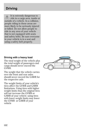 Driving 
102 
It is extremly dangerous to 
ride in a cargo area, inside or 
outside of a vehicle. In a collision, 
people riding in these areas are 
more likely to be seriously injured 
or killed. Do not allow people to 
ride in any area of your vehicle 
that is not equipped with seats 
and safety belts. Be sure everyone 
in your vehicle is in a seat and 
using a safety belt properly. 
Driving with a heavy load 
The total weight of the vehicle plus 
the total weight of passengers and 
cargo should never exceed the 
GVWR. 
The weight that the vehicle carries 
over the front and rear axles 
should never exceed the GAWR for 
the respective axle. 
The weight limits of your vehicle’s 
tires affect the GVWR and GAWR 
limitations. Using tires with higher 
weight limits than the original tires 
will not increase the GVWR or 
GAWR of your vehicle; using tires 
with lower weight limits may lower 
the GVWR or GAWR of your 
vehicle 
 