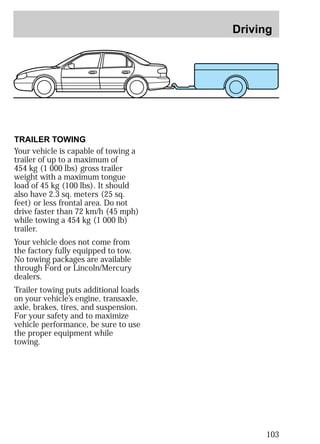 Driving 
103 
TRAILER TOWING 
Your vehicle is capable of towing a 
trailer of up to a maximum of 
454 kg (1 000 lbs) gross trailer 
weight with a maximum tongue 
load of 45 kg (100 lbs). It should 
also have 2.3 sq. meters (25 sq. 
feet) or less frontal area. Do not 
drive faster than 72 km/h (45 mph) 
while towing a 454 kg (1 000 lb) 
trailer. 
Your vehicle does not come from 
the factory fully equipped to tow. 
No towing packages are available 
through Ford or Lincoln/Mercury 
dealers. 
Trailer towing puts additional loads 
on your vehicle’s engine, transaxle, 
axle, brakes, tires, and suspension. 
For your safety and to maximize 
vehicle performance, be sure to use 
the proper equipment while 
towing. 
 