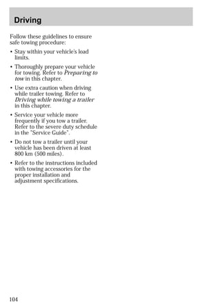 Driving 
Follow these guidelines to ensure 
safe towing procedure: 
• Stay within your vehicle’s load 
limits. 
• Thoroughly prepare your vehicle 
for towing. Refer to Preparing to 
tow in this chapter. 
• Use extra caution when driving 
while trailer towing. Refer to 
Driving while towing a trailer 
in this chapter. 
• Service your vehicle more 
frequently if you tow a trailer. 
Refer to the severe duty schedule 
in the ”Service Guide”. 
• Do not tow a trailer until your 
vehicle has been driven at least 
800 km (500 miles). 
• Refer to the instructions included 
with towing accessories for the 
proper installation and 
adjustment specifications. 
104 
 
