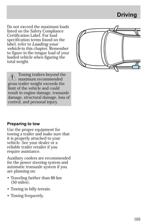 Driving 
105 
Do not exceed the maximum loads 
listed on the Safety Compliance 
Certification Label. For load 
specification terms found on the 
label, refer to Loading your 
vehicle in this chapter. Remember 
to figure in the tongue load of your 
loaded vehicle when figuring the 
total weight. 
Towing trailers beyond the 
maximum recommended 
gross trailer weight exceeds the 
limit of the vehicle and could 
result in engine damage, transaxle 
damage, structural damage, loss of 
control, and personal injury. 
Preparing to tow 
Use the proper equipment for 
towing a trailer and make sure that 
it is properly attached to your 
vehicle. See your dealer or a 
reliable trailer retailer if you 
require assistance. 
Auxiliary coolers are recommended 
for the power steering system and 
automatic transaxle system if you 
are planning on: 
• Traveling farther than 80 km 
(50 miles). 
• Towing in hilly terrain. 
• Towing frequently. 
 