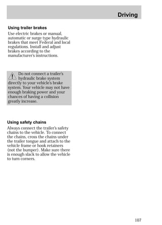 Driving 
107 
Using trailer brakes 
Use electric brakes or manual, 
automatic or surge type hydraulic 
brakes that meet Federal and local 
regulations. Install and adjust 
brakes according to the 
manufacturer’s instructions. 
Do not connect a trailer’s 
hydraulic brake system 
directly to your vehicle’s brake 
system. Your vehicle may not have 
enough braking power and your 
chances of having a collision 
greatly increase. 
Using safety chains 
Always connect the trailer’s safety 
chains to the vehicle. To connect 
the chains, cross the chains under 
the trailer tongue and attach to the 
vehicle frame or hook retainers 
(not the bumper). Make sure there 
is enough slack to allow the vehicle 
to turn corners. 
 