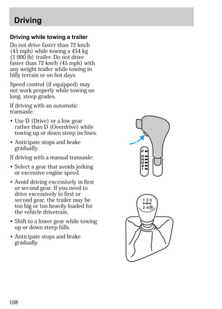 Driving 
Driving while towing a trailer 
Do not drive faster than 72 km/h 
(45 mph) while towing a 454 kg 
(1 000 lb) trailer. Do not drive 
faster than 72 km/h (45 mph) with 
any weight trailer while towing in 
hilly terrain or on hot days. 
Speed control (if equipped) may 
not work properly while towing on 
long, steep grades. 
If driving with an automatic 
transaxle: 
• Use D (Drive) or a low gear 
rather than D (Overdrive) while 
towing up or down steep inclines. 
• Anticipate stops and brake 
gradually. 
If driving with a manual transaxle: 
• Select a gear that avoids jerking 
or excessive engine speed. 
• Avoid driving excessively in first 
or second gear. If you need to 
drive excessively in first or 
second gear, the trailer may be 
too big or too heavily loaded for 
the vehicle drivetrain. 
• Shift to a lower gear while towing 
up or down steep hills. 
• Anticipate stops and brake 
gradually. 
108 
 
