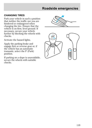 Roadside emergencies 
119 
CHANGING TIRES 
Park your vehicle in such a position 
that neither the traffic nor you are 
hindered or endangered when 
changing the tire. Ensure that the 
vehicle is on firm, level ground. If 
necessary, secure your vehicle 
further by blocking the wheels with 
chocks. 
Activate the hazard lights. 
Apply the parking brake and 
engage first or reverse gear or, if 
the vehicle has an automatic 
transaxle, select the P (Park) 
position. 
If parking on a slope is unavoidable, 
secure the wheels with suitable 
chocks. 
 