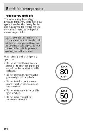 Roadside emergencies 
The temporary spare tire 
The vehicle may have a high 
pressure temporary spare tire. This 
spare is smaller than a regular tire 
and is designed for emergency use 
only. This tire should be replaced 
as soon as possible. 
When driving with a temporary 
spare tire: 
• Do not exceed the maximum 
speed of 80 km/h (50 mph) and 
only drive the shortest possible 
distance. 
• Do not exceed the permissible 
gross weight of the vehicle. 
• Do not install more than one 
spare wheel on your vehicle at 
any one time. 
• Do not use snow chains on this 
type of wheel. 
• Do not drive through an 
automatic car wash. 50 
120 
If you use the temporary 
spare tire continuously or do 
not follow these precautions, the 
tire could fail, causing you to lose 
control of the vehicle, possibly 
injuring yourself or others. 
MAX 
80 
km/h 
MAX 
mph 
 