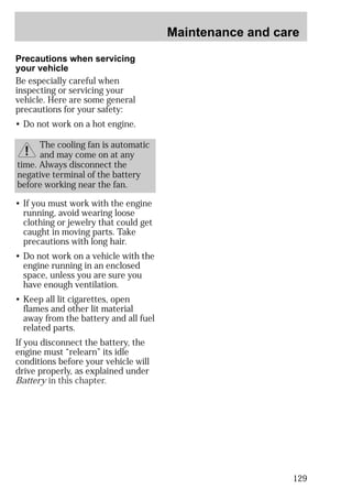 Maintenance and care 
129 
Precautions when servicing 
your vehicle 
Be especially careful when 
inspecting or servicing your 
vehicle. Here are some general 
precautions for your safety: 
• Do not work on a hot engine. 
The cooling fan is automatic 
and may come on at any 
time. Always disconnect the 
negative terminal of the battery 
before working near the fan. 
• If you must work with the engine 
running, avoid wearing loose 
clothing or jewelry that could get 
caught in moving parts. Take 
precautions with long hair. 
• Do not work on a vehicle with the 
engine running in an enclosed 
space, unless you are sure you 
have enough ventilation. 
• Keep all lit cigarettes, open 
flames and other lit material 
away from the battery and all fuel 
related parts. 
If you disconnect the battery, the 
engine must “relearn” its idle 
conditions before your vehicle will 
drive properly, as explained under 
Battery in this chapter. 
 