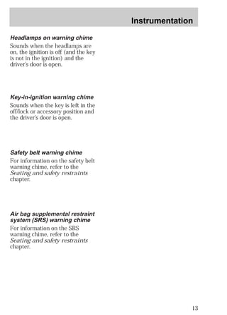 Instrumentation 
13 
Headlamps on warning chime 
Sounds when the headlamps are 
on, the ignition is off (and the key 
is not in the ignition) and the 
driver’s door is open. 
Key-in-ignition warning chime 
Sounds when the key is left in the 
off/lock or accessory position and 
the driver’s door is open. 
Safety belt warning chime 
For information on the safety belt 
warning chime, refer to the 
Seating and safety restraints 
chapter. 
Air bag supplemental restraint 
system (SRS) warning chime 
For information on the SRS 
warning chime, refer to the 
Seating and safety restraints 
chapter. 
 
