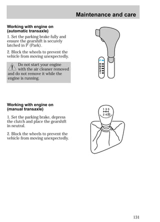 Maintenance and care 
131 
Working with engine on 
(automatic transaxle) 
1. Set the parking brake fully and 
ensure the gearshift is securely 
latched in P (Park). 
2. Block the wheels to prevent the 
vehicle from moving unexpectedly. 
Do not start your engine 
with the air cleaner removed 
and do not remove it while the 
engine is running. 
Working with engine on 
(manual transaxle) 
1. Set the parking brake, depress 
the clutch and place the gearshift 
in neutral. 
2. Block the wheels to prevent the 
vehicle from moving unexpectedly. 
 