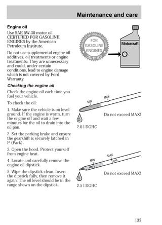 Maintenance and care 
Motorcraft 
135 
Engine oil 
Use SAE 5W-30 motor oil 
CERTIFIED FOR GASOLINE 
ENGINES by the American 
Petroleum Institute. 
Do not use supplemental engine oil 
additives, oil treatments or engine 
treatments. They are unnecessary 
and could, under certain 
conditions, lead to engine damage 
which is not covered by Ford 
Warranty. 
Checking the engine oil 
Check the engine oil each time you 
fuel your vehicle. 
To check the oil: 
1. Make sure the vehicle is on level 
ground. If the engine is warm, turn 
the engine off and wait a few 
minutes for the oil to drain into the 
oil pan. 
2. Set the parking brake and ensure 
the gearshift is securely latched in 
P (Park). 
3. Open the hood. Protect yourself 
from engine heat. 
4. Locate and carefully remove the 
engine oil dipstick. 
5. Wipe the dipstick clean. Insert 
the dipstick fully, then remove it 
again. The oil level should be in the 
range shown on the dipstick. 
PETROLEUM MERICAN FOR 
INSTITUTAE 
GASOLINE 
ENGINES 
CERTIFIED 
2.0 l DOHC 
2.5 l DOHC 
MERICANPETROFOR 
LEUMINSTITUTGASOLINE 
AE 
ENGINES 
CERTIFIED 
Do not exceed MAX! 
Do not exceed MAX! 
 