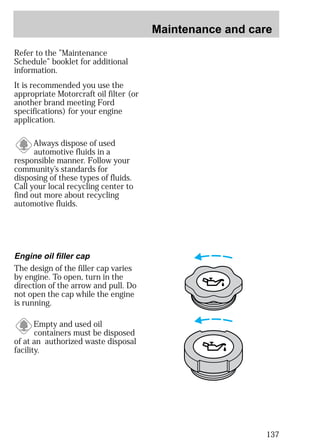 Maintenance and care 
137 
Refer to the ”Maintenance 
Schedule” booklet for additional 
information. 
It is recommended you use the 
appropriate Motorcraft oil filter (or 
another brand meeting Ford 
specifications) for your engine 
application. 
Always dispose of used 
automotive fluids in a 
responsible manner. Follow your 
community’s standards for 
disposing of these types of fluids. 
Call your local recycling center to 
find out more about recycling 
automotive fluids. 
Engine oil filler cap 
The design of the filler cap varies 
by engine. To open, turn in the 
direction of the arrow and pull. Do 
not open the cap while the engine 
is running. 
Empty and used oil 
containers must be disposed 
of at an authorized waste disposal 
facility. 
 