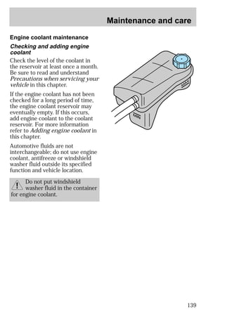 Maintenance and care 
139 
Engine coolant maintenance 
MAX 
MIN 
Checking and adding engine 
coolant 
Check the level of the coolant in 
the reservoir at least once a month. 
Be sure to read and understand 
Precautions when servicing your 
vehicle in this chapter. 
If the engine coolant has not been 
checked for a long period of time, 
the engine coolant reservoir may 
eventually empty. If this occurs, 
add engine coolant to the coolant 
reservoir. For more information 
refer to Adding engine coolant in 
this chapter. 
Automotive fluids are not 
interchangeable; do not use engine 
coolant, antifreeze or windshield 
washer fluid outside its specified 
function and vehicle location. 
Do not put windshield 
washer fluid in the container 
for engine coolant. 
 
