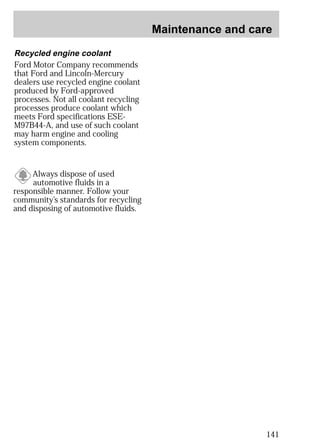 Maintenance and care 
141 
Recycled engine coolant 
Ford Motor Company recommends 
that Ford and Lincoln-Mercury 
dealers use recycled engine coolant 
produced by Ford-approved 
processes. Not all coolant recycling 
processes produce coolant which 
meets Ford specifications ESE-M97B44- 
A, and use of such coolant 
may harm engine and cooling 
system components. 
Always dispose of used 
automotive fluids in a 
responsible manner. Follow your 
community’s standards for recycling 
and disposing of automotive fluids. 
 