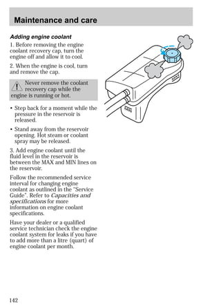 Maintenance and care 
142 
MAX 
MIN 
Adding engine coolant 
1. Before removing the engine 
coolant recovery cap, turn the 
engine off and allow it to cool. 
2. When the engine is cool, turn 
and remove the cap. 
Never remove the coolant 
recovery cap while the 
engine is running or hot. 
• Step back for a moment while the 
pressure in the reservoir is 
released. 
• Stand away from the reservoir 
opening. Hot steam or coolant 
spray may be released. 
3. Add engine coolant until the 
fluid level in the reservoir is 
between the MAX and MIN lines on 
the reservoir. 
Follow the recommended service 
interval for changing engine 
coolant as outlined in the “Service 
Guide”. Refer to Capacities and 
specifications for more 
information on engine coolant 
specifications. 
Have your dealer or a qualified 
service technician check the engine 
coolant system for leaks if you have 
to add more than a litre (quart) of 
engine coolant per month. 
 