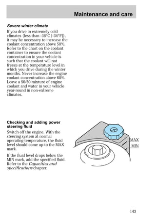 Maintenance and care 
143 
Severe winter climate 
If you drive in extremely cold 
climates (less than -36°C [-34°F]), 
it may be necessary to increase the 
coolant concentration above 50%. 
Refer to the chart on the coolant 
container to ensure the coolant 
concentration in your vehicle is 
such that the coolant will not 
freeze at the temperature level in 
which you drive during the winter 
months. Never increase the engine 
coolant concentration above 60%. 
Leave a 50/50 mixture of engine 
coolant and water in your vehicle 
year-round in non-extreme 
climates. 
Checking and adding power 
steering fluid 
Switch off the engine. With the 
steering system at normal 
operating temperature, the fluid 
level should come up to the MAX 
mark. 
If the fluid level drops below the 
MIN mark, add the specified fluid. 
Refer to the Capacities and 
specifications chapter. 
MAX 
MIN 
 