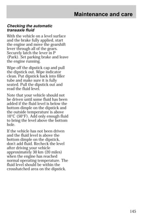 Maintenance and care 
145 
Checking the automatic 
transaxle fluid 
With the vehicle on a level surface 
and the brake fully applied, start 
the engine and move the gearshift 
lever through all of the gears. 
Securely latch the lever in P 
(Park). Set parking brake and leave 
the engine running. 
Wipe off the dipstick cap and pull 
the dipstick out. Wipe indicator 
clean. Put dipstick back into filler 
tube and make sure it is fully 
seated. Pull the dipstick out and 
read the fluid level. 
Note that your vehicle should not 
be driven until some fluid has been 
added if the fluid level is below the 
bottom dimple on the dipstick and 
the outside temperature is above 
10°C (50°F). Add only enough fluid 
to bring the level above the bottom 
hole. 
If the vehicle has not been driven 
and the fluid level is above the 
bottom dimple on the dipstick, 
don’t add fluid. Recheck the level 
after driving your vehicle 
approximately 30 km (20 miles) 
when the engine has reached 
normal operating temperature. The 
fluid level should be within the 
crosshatched area on the dipstick. 
 