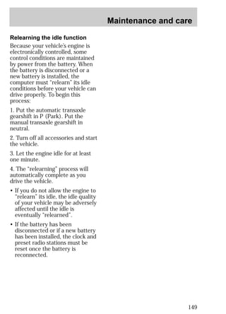 Maintenance and care 
149 
Relearning the idle function 
Because your vehicle’s engine is 
electronically controlled, some 
control conditions are maintained 
by power from the battery. When 
the battery is disconnected or a 
new battery is installed, the 
computer must “relearn” its idle 
conditions before your vehicle can 
drive properly. To begin this 
process: 
1. Put the automatic transaxle 
gearshift in P (Park). Put the 
manual transaxle gearshift in 
neutral. 
2. Turn off all accessories and start 
the vehicle. 
3. Let the engine idle for at least 
one minute. 
4. The “relearning” process will 
automatically complete as you 
drive the vehicle. 
• If you do not allow the engine to 
“relearn” its idle, the idle quality 
of your vehicle may be adversely 
affected until the idle is 
eventually “relearned”. 
• If the battery has been 
disconnected or if a new battery 
has been installed, the clock and 
preset radio stations must be 
reset once the battery is 
reconnected. 
 
