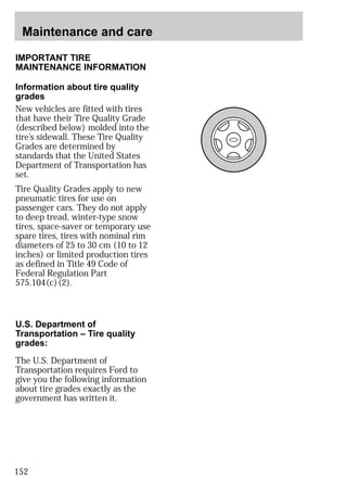 Maintenance and care 
IMPORTANT TIRE 
MAINTENANCE INFORMATION 
Information about tire quality 
grades 
New vehicles are fitted with tires 
that have their Tire Quality Grade 
(described below) molded into the 
tire’s sidewall. These Tire Quality 
Grades are determined by 
standards that the United States 
Department of Transportation has 
set. 
Tire Quality Grades apply to new 
pneumatic tires for use on 
passenger cars. They do not apply 
to deep tread, winter-type snow 
tires, space-saver or temporary use 
spare tires, tires with nominal rim 
diameters of 25 to 30 cm (10 to 12 
inches) or limited production tires 
as defined in Title 49 Code of 
Federal Regulation Part 
575.104(c)(2). 
U.S. Department of 
Transportation – Tire quality 
grades: 
The U.S. Department of 
Transportation requires Ford to 
give you the following information 
about tire grades exactly as the 
government has written it. 
152 
 