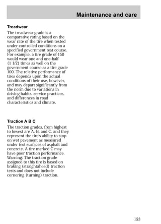 Maintenance and care 
153 
Treadwear 
The treadwear grade is a 
comparative rating based on the 
wear rate of the tire when tested 
under controlled conditions on a 
specified government test course. 
For example, a tire grade of 150 
would wear one and one-half 
(1 1/2) times as well on the 
government course as a tire grade 
100. The relative performance of 
tires depends upon the actual 
conditions of their use, however, 
and may depart significantly from 
the norm due to variations in 
driving habits, service practices, 
and differences in road 
characteristics and climate. 
Traction A B C 
The traction grades, from highest 
to lowest are A, B, and C, and they 
represent the tire’s ability to stop 
on wet pavement as measured 
under test surfaces of asphalt and 
concrete. A tire marked C may 
have poor traction performance. 
Warning: The traction grade 
assigned to this tire is based on 
braking (straightahead) traction 
tests and does not include 
cornering (turning) traction. 
 