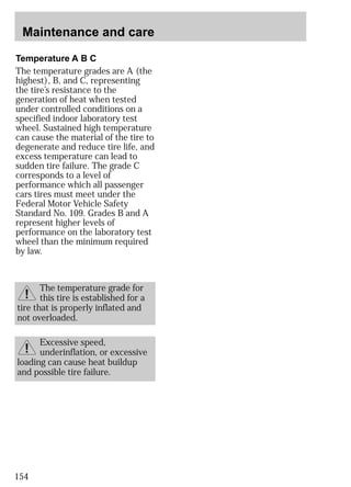 Maintenance and care 
Temperature A B C 
The temperature grades are A (the 
highest), B, and C, representing 
the tire’s resistance to the 
generation of heat when tested 
under controlled conditions on a 
specified indoor laboratory test 
wheel. Sustained high temperature 
can cause the material of the tire to 
degenerate and reduce tire life, and 
excess temperature can lead to 
sudden tire failure. The grade C 
corresponds to a level of 
performance which all passenger 
cars tires must meet under the 
Federal Motor Vehicle Safety 
Standard No. 109. Grades B and A 
represent higher levels of 
performance on the laboratory test 
wheel than the minimum required 
by law. 
154 
The temperature grade for 
this tire is established for a 
tire that is properly inflated and 
not overloaded. 
Excessive speed, 
underinflation, or excessive 
loading can cause heat buildup 
and possible tire failure. 
 