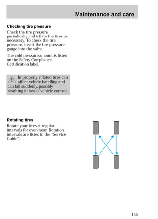 Maintenance and care 
155 
Checking tire pressure 
Check the tire pressure 
periodically and inflate the tires as 
necessary. To check the tire 
pressure, insert the tire pressure 
gauge into the valve. 
The cold pressure amount is listed 
on the Safety Compliance 
Certification label. 
Improperly inflated tires can 
affect vehicle handling and 
can fail suddenly, possibly 
resulting in loss of vehicle control. 
Rotating tires 
Rotate your tires at regular 
intervals for even wear. Rotation 
intervals are listed in the “Service 
Guide”. 
 