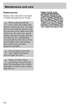 Maintenance and care 
Replacing tires 
Replace tires when the wear band 
is visible through the tire treads. 
the tire sizes that are listed on the 
tire pressure decal. Make sure that 
all tires are the same size, speed 
rating, and load-carrying capacity. 
Use only the tire combinations 
recommended on the decal. If you 
do not follow these precautions, 
your vehicle may not drive 
properly and safely. 
tires or larger size tires. 
156 
When replacing full size 
tires, never mix radial, bias-belted, 
or bias-type tires. Use only 
Do not replace your tires 
with “high performance” 
Failure to follow these 
precautions may adversely 
affect the handling of the vehicle 
and make it easier to lose control 
and roll over. 
 