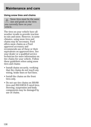 Maintenance and care 
Using snow tires and chains 
Snow tires must be the same 
size and grade as the tires 
you currently have on your 
vehicle. 
The tires on your vehicle have all-weather 
158 
treads to provide traction 
in rain and snow. However, in some 
climates, using snow tires and 
chains may be necessary. Ford 
offers snow chains as a Ford 
approved accessory and 
recommends use of these or their 
equivalents on approved tires. See 
your dealer or a qualified service 
technician for more information on 
tire chains for your vehicle. Follow 
these guidelines when using snow 
tires and chains: 
• Install chains securely, verifying 
that the chains do not touch any 
wiring, brake lines or fuel lines. 
• Install the chains on the front 
tires only. 
• Do not use tire chains on 205/60 
tires and 205/55R16 Z rated tires. 
Steering, suspension and body 
components may be damaged by 
use of chains. 
 