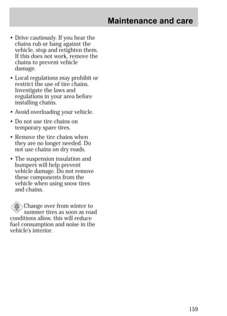 Maintenance and care 
159 
• Drive cautiously. If you hear the 
chains rub or bang against the 
vehicle, stop and retighten them. 
If this does not work, remove the 
chains to prevent vehicle 
damage. 
• Local regulations may prohibit or 
restrict the use of tire chains. 
Investigate the laws and 
regulations in your area before 
installing chains. 
• Avoid overloading your vehicle. 
• Do not use tire chains on 
temporary spare tires. 
• Remove the tire chains when 
they are no longer needed. Do 
not use chains on dry roads. 
• The suspension insulation and 
bumpers will help prevent 
vehicle damage. Do not remove 
these components from the 
vehicle when using snow tires 
and chains. 
Change over from winter to 
summer tires as soon as road 
conditions allow, this will reduce 
fuel consumption and noise in the 
vehicle’s interior. 
 
