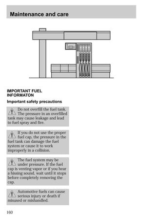 Maintenance and care 
IMPORTANT FUEL 
INFORMATON 
Important safety precautions 
tank may cause leakage and lead 
to fuel spray and fire. 
fuel tank can damage the fuel 
system or cause it to work 
improperly in a collision. 
cap is venting vapor or if you hear 
a hissing sound, wait until it stops 
before completely removing the 
cap. 
160 
Do not overfill the fuel tank. 
The pressure in an overfilled 
If you do not use the proper 
fuel cap, the pressure in the 
The fuel system may be 
under pressure. If the fuel 
Automotive fuels can cause 
serious injury or death if 
misused or mishandled. 
 